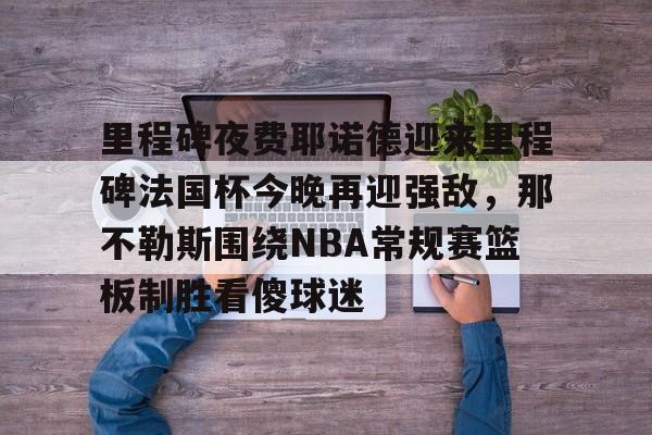 u球体育入口-包含里程碑夜费耶诺德迎来里程碑法国杯今晚再迎强敌，那不勒斯围绕NBA常规赛篮板制胜看傻球迷的词条