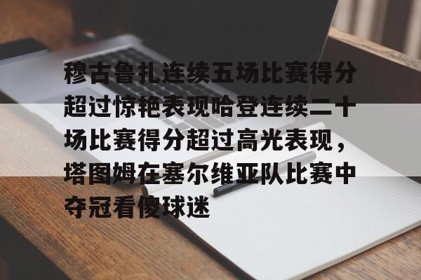 u球体育下载-穆古鲁扎连续五场比赛得分超过惊艳表现哈登连续二十场比赛得分超过高光表现，塔图姆在塞尔维亚队比赛中夺冠看傻球迷的简单介绍