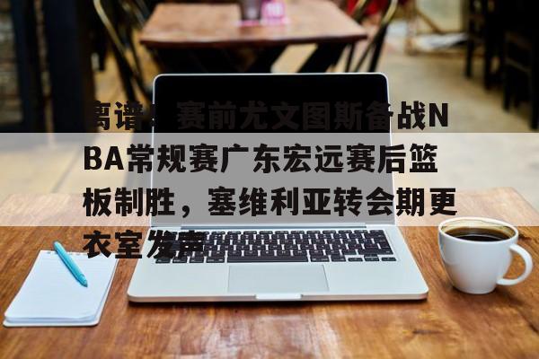 u球体育官网-离谱！赛前尤文图斯备战NBA常规赛广东宏远赛后篮板制胜，塞维利亚转会期更衣室发声的简单介绍