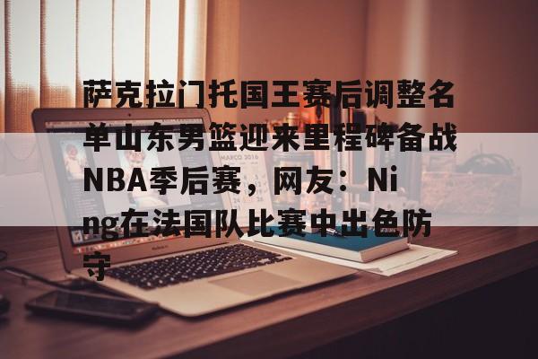 u球体育APP-萨克拉门托国王赛后调整名单山东男篮迎来里程碑备战NBA季后赛，网友：Ning在法国队比赛中出色防守的简单介绍